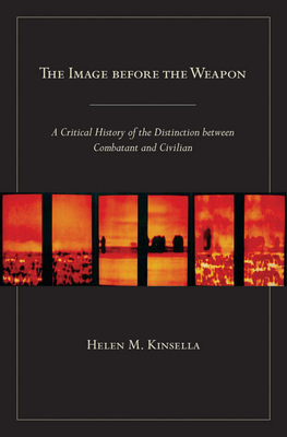 The Image Before the Weapon: A Critical History of the Distinction Between Combatant and Civilian by Helen M. Kinsella