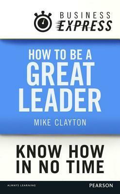 Business Express: How to Be a Great Leader: Essential Principles of Leadership by Mike Clayton