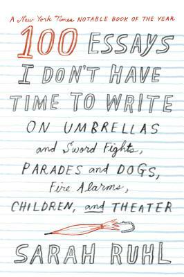 100 Essays I Don't Have Time to Write: On Umbrellas and Sword Fights, Parades and Dogs, Fire Alarms, Children, and Theater by Sarah Ruhl