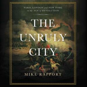 The Unruly City: Paris, London, and New York in the Age of Revolution by Mike Rapport