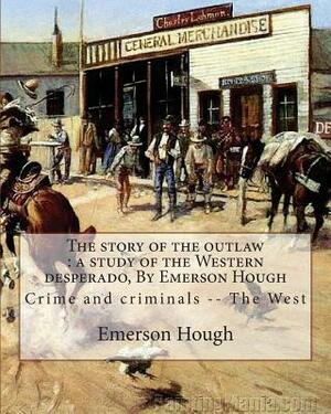The story of the outlaw: a study of the Western desperado, By Emerson Hough: Crime and criminals -- The West (illustrated) by Emerson Hough