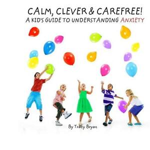 Calm, Clever & Carefree! A Kid's Guide To Understanding Anxiety by Tracy Bryan