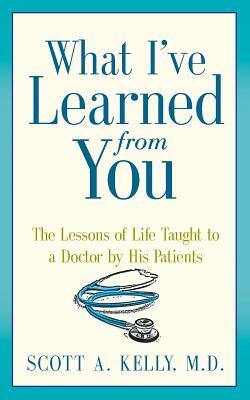 What I've Learned from You: The Lessons of Life Taught to a Doctor by His Patients by Scott Kelly