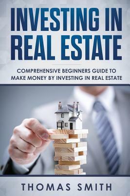 Investing in Real Estate: Comprehensive Beginners Guide to Make Money by Investing in Real Estate by Thomas Smith