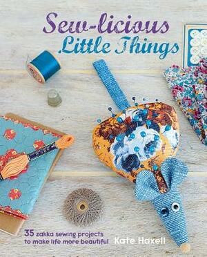 Sew-Licious Little Things: 35 Zakka Sewing Projects to Make Life More Beautiful by Kate Haxell