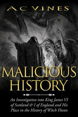 Malicious History: An investigation into King James VI of Scotland, I of England, and his place in the History of Witch Hunts. by A. C. Vines