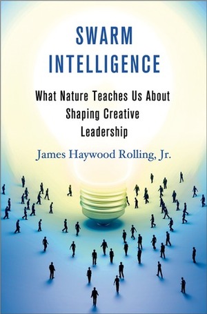 Swarm Intelligence: What Nature Teaches Us About Shaping Creative Leadership by James Haywood Rolling Jr.