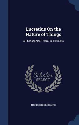 Lucretius on the Nature of Things: A Philosophical Poem, in Six Books by Titus Lucretius Carus