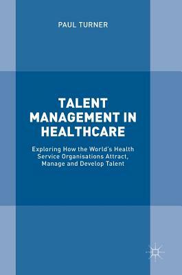 Talent Management in Healthcare: Exploring How the World's Health Service Organisations Attract, Manage and Develop Talent by Paul Turner