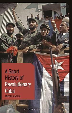 A Short History of Revolutionary Cuba: Revolution, Power, Authority and the State from 1959 to the Present Day by Antoni Kapcia