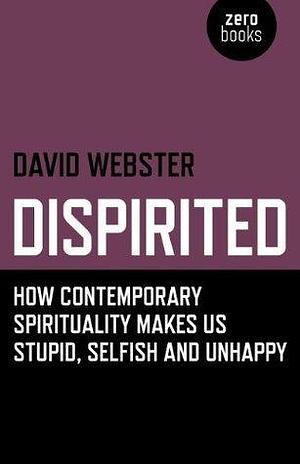 Dispirited: How Contemporary Spirituality Makes Us Stupid, Selfish and Unhappy by David Webster, David Webster