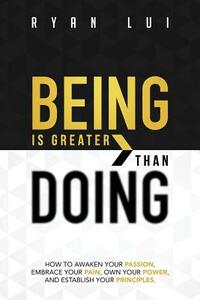 Being Is Greater Than Doing: How to Awaken Your Passion, Embrace Your Pain, Own Your Power, and Establish Your Principles by Ryan Lui