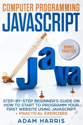 Computer programming Javascript: step-by-step beginner's guide on how to start to programm your first website using Javascript + practical exercises by Adam Harris