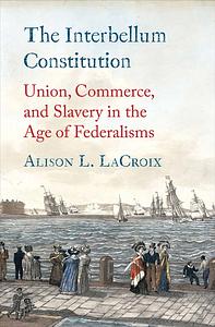 The Interbellum Constitution: Union, Commerce, and Slavery in the Age of Federalisms by Alison L. LaCroix