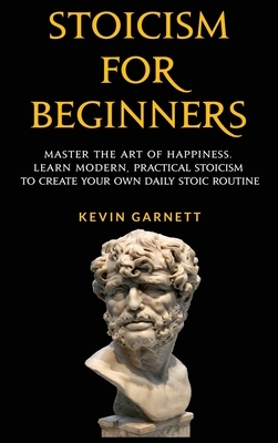 Stoicism For Beginners: Master the Art of Happiness. Learn Modern, Practical Stoicism to Create Your Own Daily Stoic Routine by Kevin Garnett