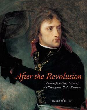 After the Revolution: Antoine-Jean Gros, Painting, and Propaganda Under Napoleon by David O'Brien