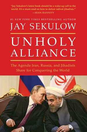 Unholy Alliance: The Agenda Iran, Russia, and Jihadists Share for Conquering the World by Jay Sekulow