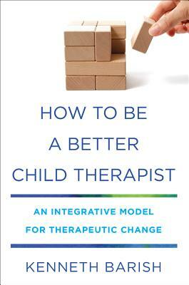 How to Be a Better Child Therapist: An Integrative Model for Therapeutic Change by Kenneth Barish