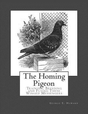 The Homing Pigeon: Training, Breeding and Flying These Winged Messengers by George E. Howard