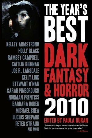 The Year's Best Dark Fantasy & Horror 2010 by Suzy McKee Charnas, Barbara Roden, Michael Shea, Catherynne M. Valente, Margo Lanagan, Sarah Pinborough, Nathan Ballingrud, Nadia Bulkin, Lucius Shepard, Seth Fried, Elizabeth Bear, Kurt Dinan, Stephen Graham Jones, Holly Black, Peter Straub, Stewart O'Nan, Maura McHugh, Steve Rasnic Tem, Roby Davies, Holly Phillips, Gerard Houarner, Ekaterina Sedia, Norman Prentiss, Gemma Files, Paula Guran, Ramsey Campbell, Kelley Armstrong, Peter Atkins, Caitlín R. Kiernan, Paul Tremblay, Joe R. Lansdale, Deborah Biancotti, Kelly Link, Marc Laidlaw, Steve Duffy, Sarah Monette, John Mantooth, John Langan, Gary McMahon, Michael Marshall Smith, Dale Bailey