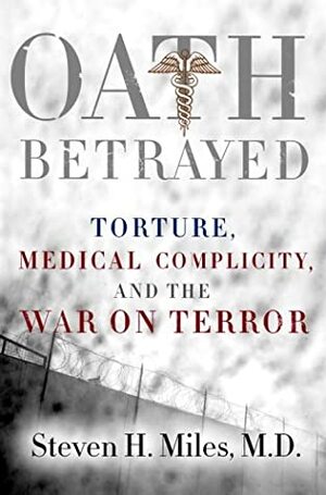 Oath Betrayed: Torture, Medical Complicity, and the War on Terror by Steven H. Miles