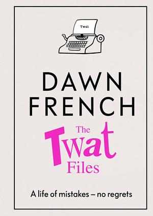 The Twat Files: A Hilarious Sort-Of Memoir of Mistakes, Mishaps and Mess-ups by Dawn French