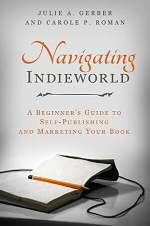 Navigating Indieworld: A Beginner's Guide to Self-Publishing and Marketing Your Book by Carole P. Roman, Julie A. Gerber