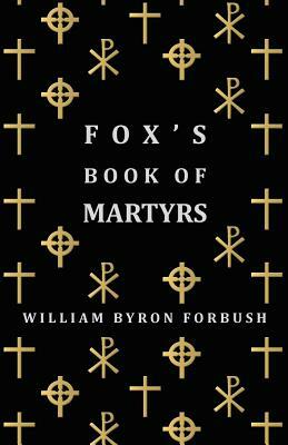 Fox's Book of Martyrs - A History of the Lives, Sufferings and Triumphant Deaths of the Early Christian and Protestant Martyrs by William Byron Forbush