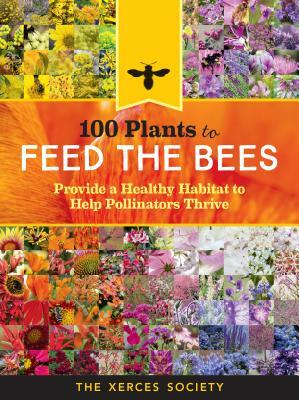 100 Plants to Feed the Bees: Provide a Healthy Habitat to Help Pollinators Thrive by The Xerces Society
