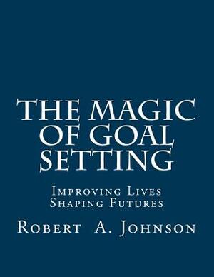 The Magic of Goal Setting: Improving Lives--Shaping Futures by Robert A. Johnson