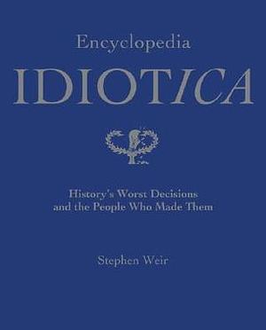 Encyclopedia Idiotica: History's Worst Decisions And The People Who Made Them by Stephen Weir, Stephen Weir