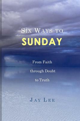 Six Ways to Sunday: From Faith through Doubt to Truth by Jay Lee