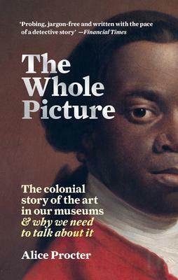 The Whole Picture: The colonial story of the art in our museumswhy we need to talk about it by Alice Procter, Alice Procter