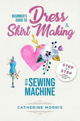 Beginner's Guide To Dress & Skirt Making With Sewing Machine: Step By Step Visual Illustrated Guide by Catherine Morris