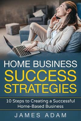 Home Business Success Strategies: 10 Steps to Creating a Successful Home-Based Business by James Adam