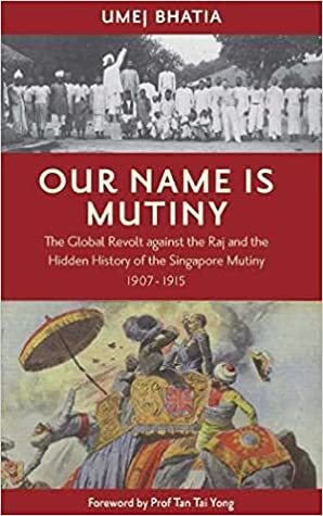 Our Name is Mutiny: The Global Revolt Against the Raj and the Hidden History of the Singapore Mutiny, 1907-1915 by Umej Bhatia