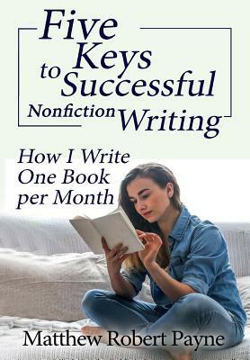 Five Keys to Successful Nonfiction Writing: How I Write One Book per Month by Matthew Robert Payne