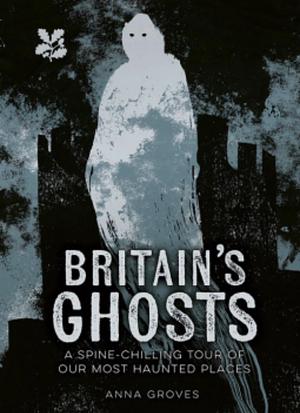 Britain's Ghosts: A spine-chilling tour of our most haunted places (National Trust) by Anna Groves