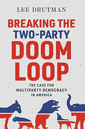 Breaking the Two-Party Doom Loop: The Case for Multiparty Democracy in America by Lee Drutman