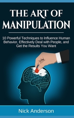 The Art of Manipulation: 10 Powerful Techniques to Influence Human Behavior, Effectively Deal with People, and Get the Results You Want by Nick Anderson