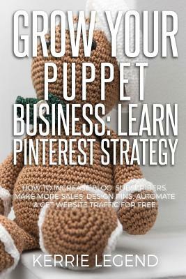 Grow Your Puppet Business: Learn Pinterest Strategy: How to Increase Blog Subscribers, Make More Sales, Design Pins, Automate & Get Website Traff by Kerrie Legend