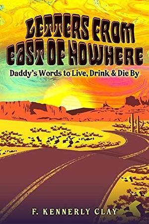 Letters from East of Nowhere: Daddy's Words to Live, Drink & Die By by F. Kennerly Clay, F. Kennerly Clay, F. Kennerly Clay