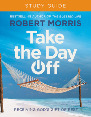 Take the Day Off Study Guide: Receiving God's Gift of Rest by Robert Morris