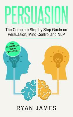 Persuasion: The Complete Step by Step Guide on Persuasion, Mind Control and Nlp by Ryan James
