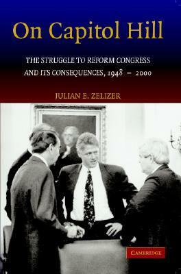 On Capitol Hill: The Struggle to Reform Congress and Its Consequences, 1948 2000 by Julian E. Zelizer