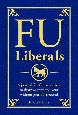 Fu Liberals: A Journal for Conservatives to Destroy, Rant and Vent Without Getting Arrested by Alex A. Lluch