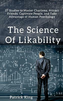 The Science of Likability: 27 Studies to Master Charisma, Attract Friends, Captivate People, and Take Advantage of Human Psychology by Patrick King