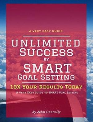 Unlimited Success by SMART Goal Setting: 10X Your Results TODAY by John Connelly