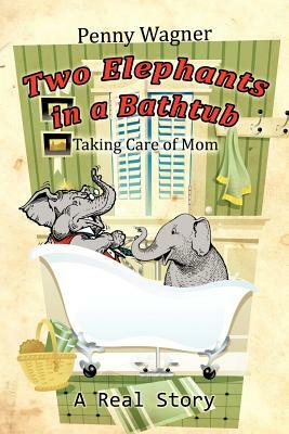 Two Elephants in a Bathtub: Taking Care of Mom by Penny Wagner