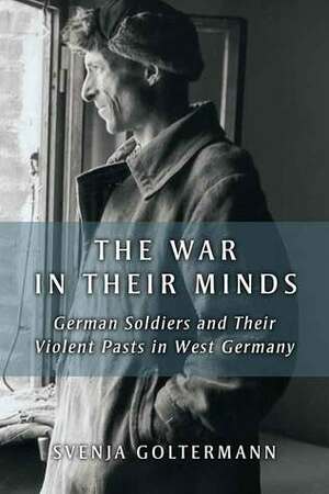The War in Their Minds: German War Veterans & Their Experiences of Violence in the Second World War by Svenja Goltermann